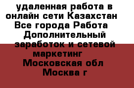удаленная работа в онлайн сети Казахстан - Все города Работа » Дополнительный заработок и сетевой маркетинг   . Московская обл.,Москва г.
